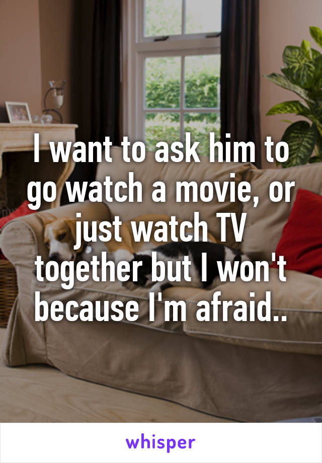 I want to ask him to go watch a movie, or just watch TV together but I won't because I'm afraid..