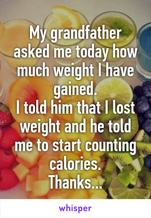 My grandfather asked me today how much weight I have gained.
I told him that I lost weight and he told me to start counting calories.
Thanks...