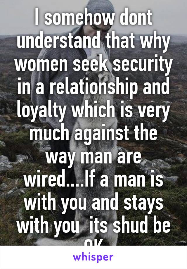 I somehow dont understand that why women seek security in a relationship and loyalty which is very much against the way man are wired....If a man is with you and stays with you  its shud be OK