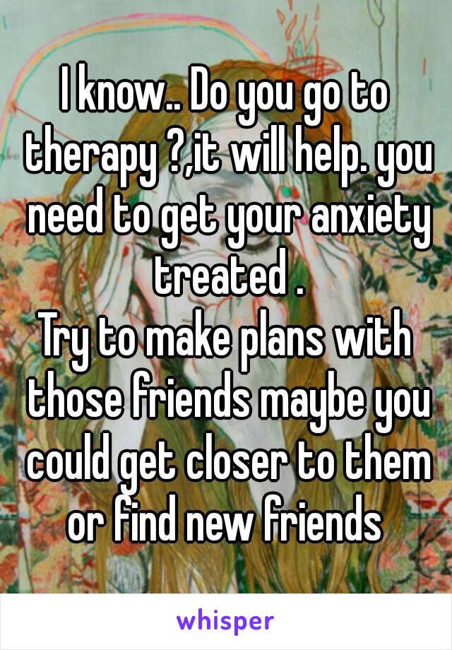 I know.. Do you go to therapy ?,it will help. you need to get your anxiety treated .
Try to make plans with those friends maybe you could get closer to them or find new friends 