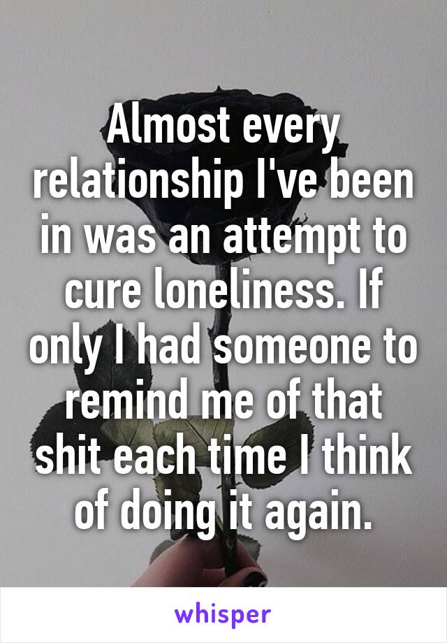 Almost every relationship I've been in was an attempt to cure loneliness. If only I had someone to remind me of that shit each time I think of doing it again.