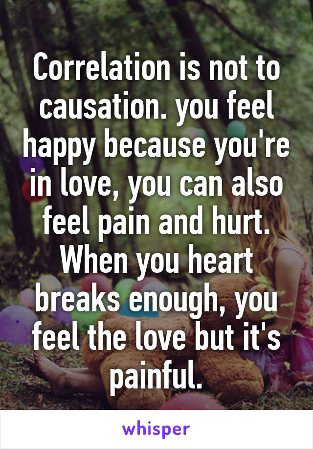Correlation is not to causation. you feel happy because you're in love, you can also feel pain and hurt. When you heart breaks enough, you feel the love but it's painful.
