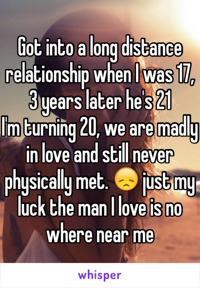 Got into a long distance relationship when I was 17, 3 years later he's 21
I'm turning 20, we are madly in love and still never physically met. 😞 just my luck the man I love is no where near me 