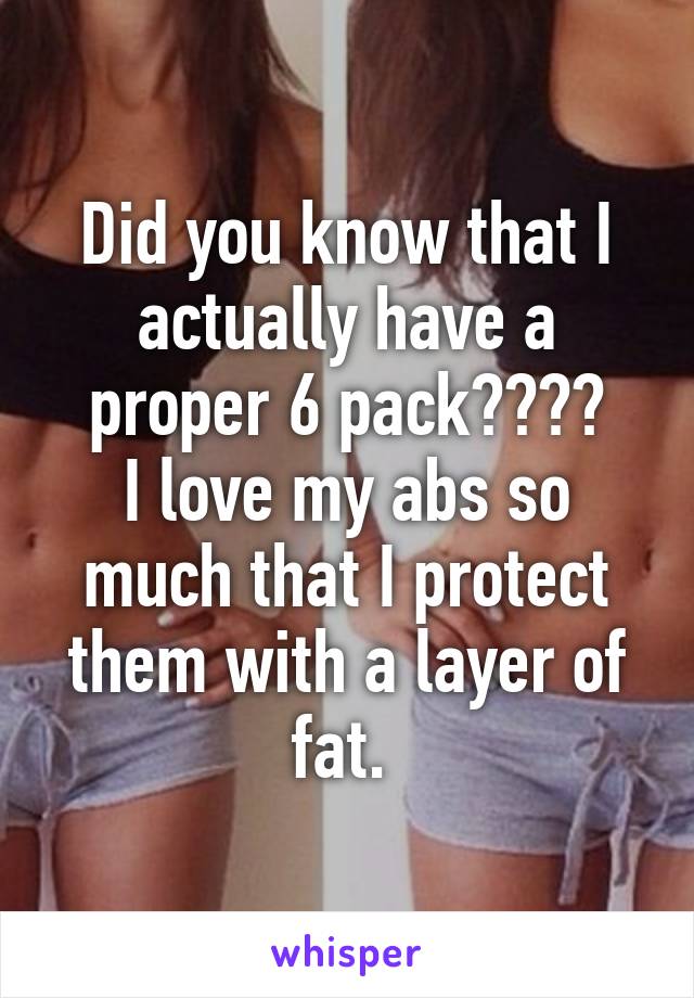 Did you know that I actually have a proper 6 pack????
I love my abs so much that I protect them with a layer of fat. 