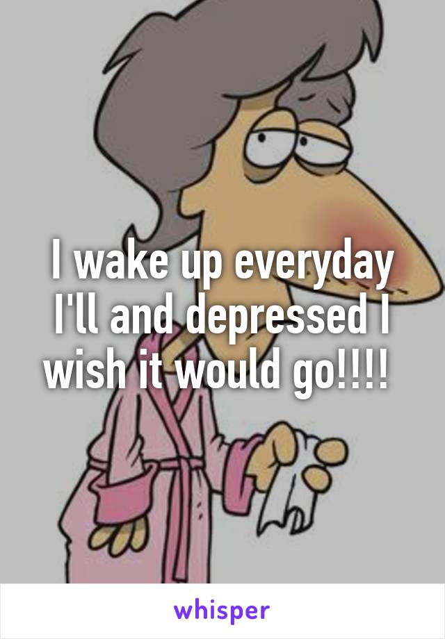 I wake up everyday I'll and depressed I wish it would go!!!! 