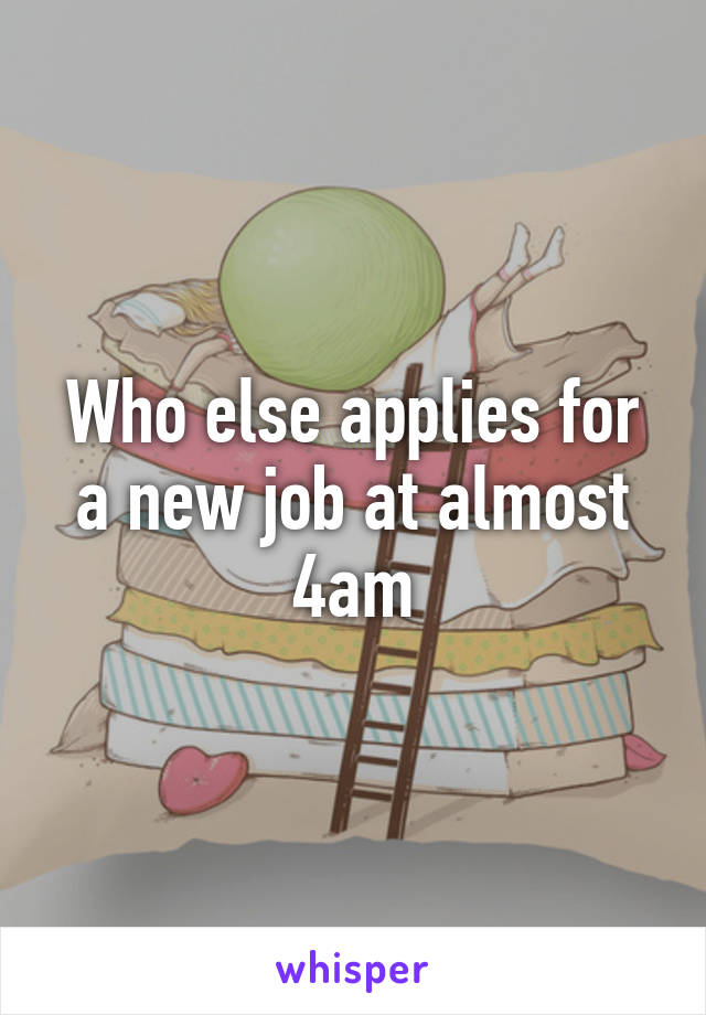 Who else applies for a new job at almost 4am