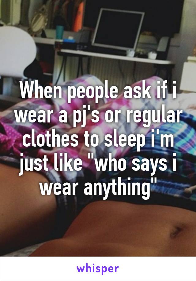 When people ask if i wear a pj's or regular clothes to sleep i'm just like "who says i wear anything"