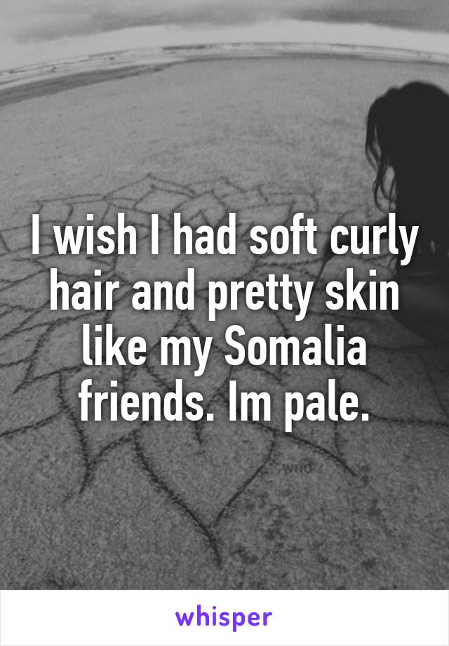 I wish I had soft curly hair and pretty skin like my Somalia friends. Im pale.