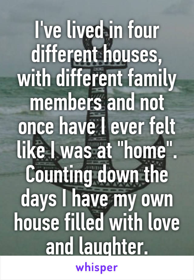I've lived in four different houses, with different family members and not once have I ever felt like I was at "home".
Counting down the days I have my own house filled with love and laughter.