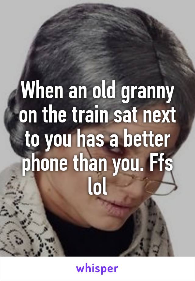 When an old granny on the train sat next to you has a better phone than you. Ffs lol