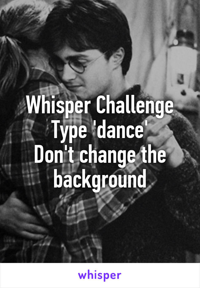 Whisper Challenge
Type 'dance'
Don't change the background