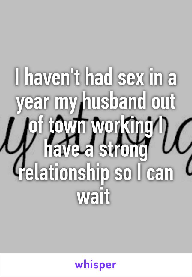 I haven't had sex in a year my husband out of town working I have a strong relationship so I can wait 
