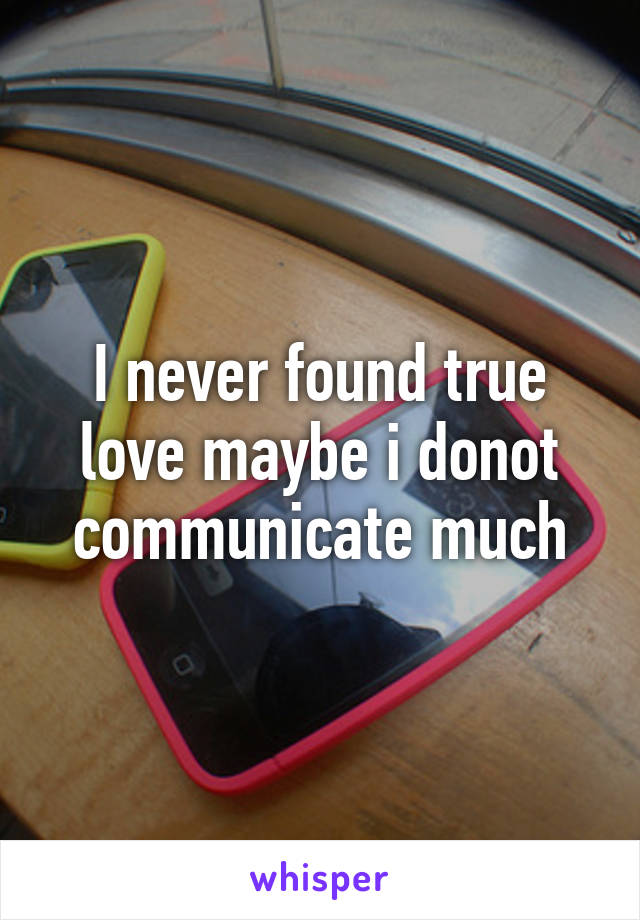 I never found true love maybe i donot communicate much