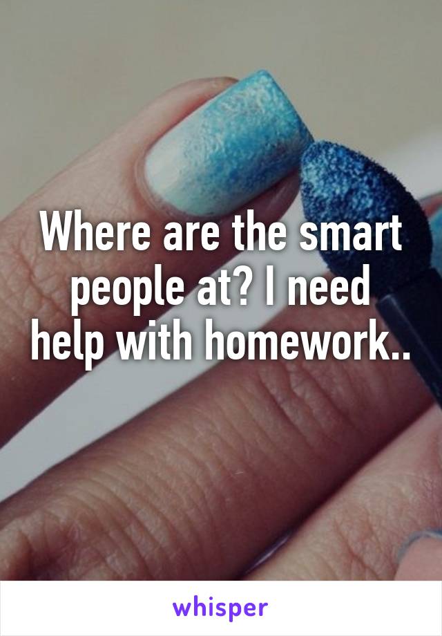 Where are the smart people at? I need help with homework.. 