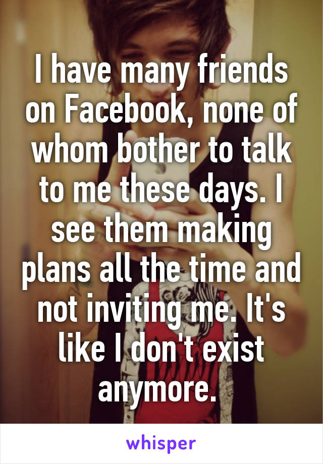 I have many friends on Facebook, none of whom bother to talk to me these days. I see them making plans all the time and not inviting me. It's like I don't exist anymore. 