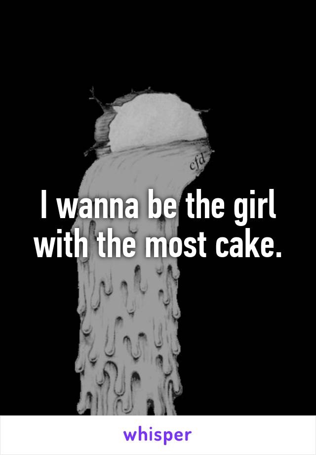 I wanna be the girl with the most cake.