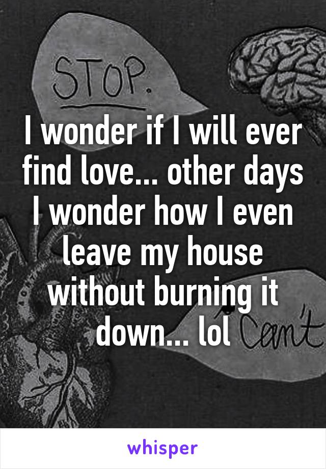 I wonder if I will ever find love... other days I wonder how I even leave my house without burning it down... lol