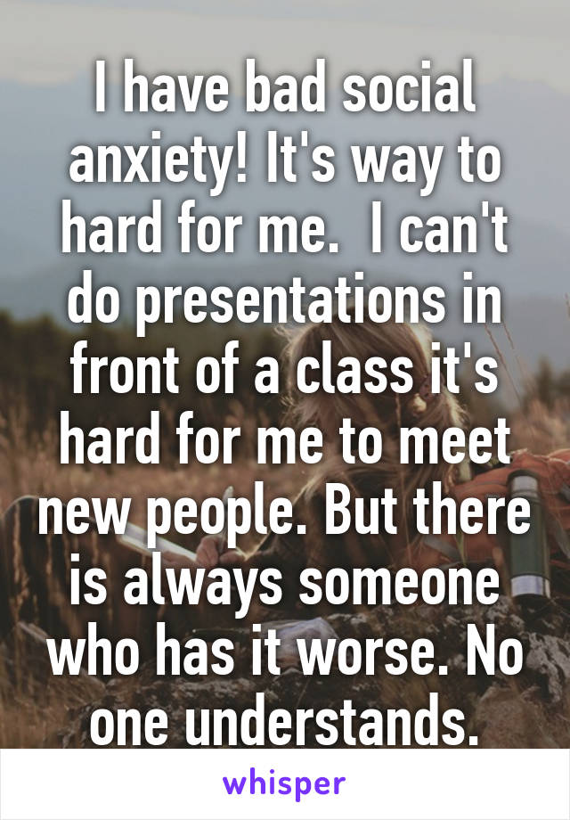 I have bad social anxiety! It's way to hard for me.  I can't do presentations in front of a class it's hard for me to meet new people. But there is always someone who has it worse. No one understands.