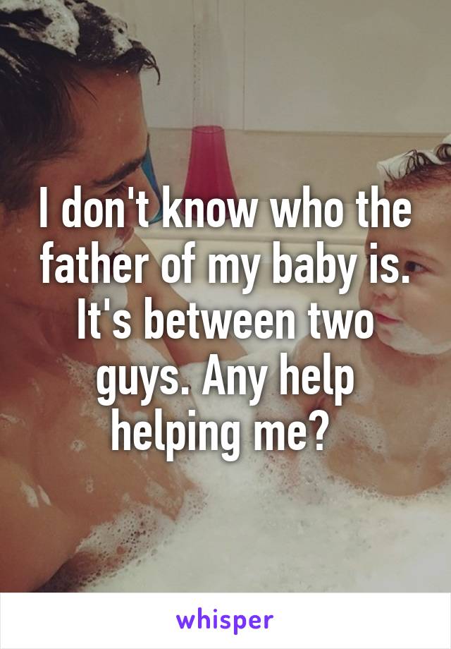 I don't know who the father of my baby is. It's between two guys. Any help helping me? 