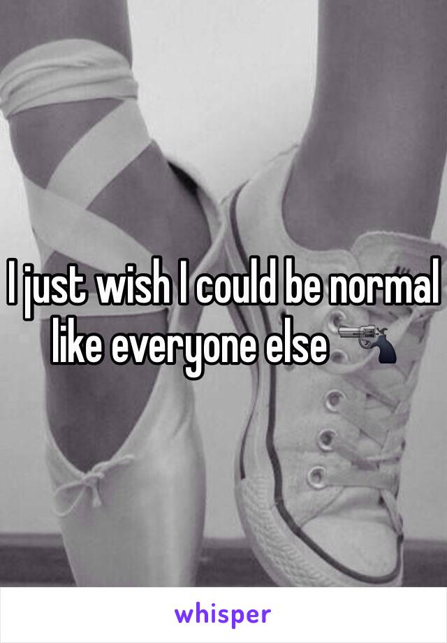 I just wish I could be normal like everyone else 🔫