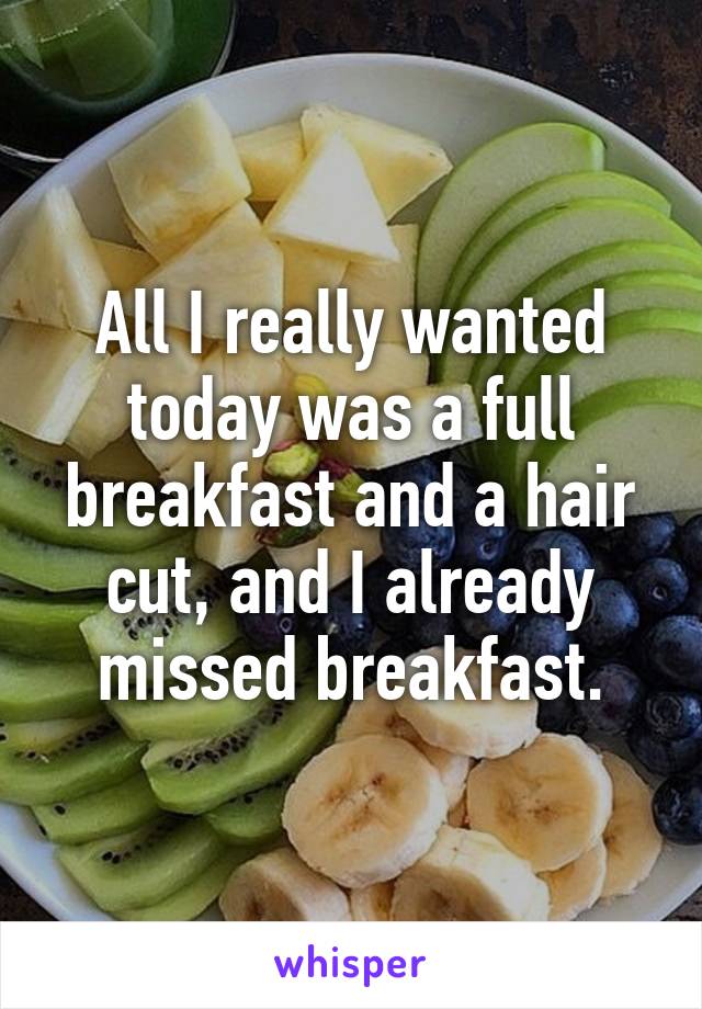 All I really wanted today was a full breakfast and a hair cut, and I already missed breakfast.
