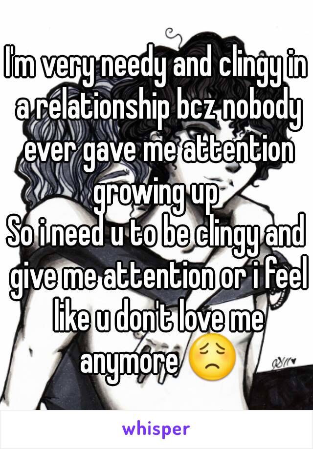 I'm very needy and clingy in a relationship bcz nobody ever gave me attention growing up 
So i need u to be clingy and give me attention or i feel like u don't love me anymore 😟