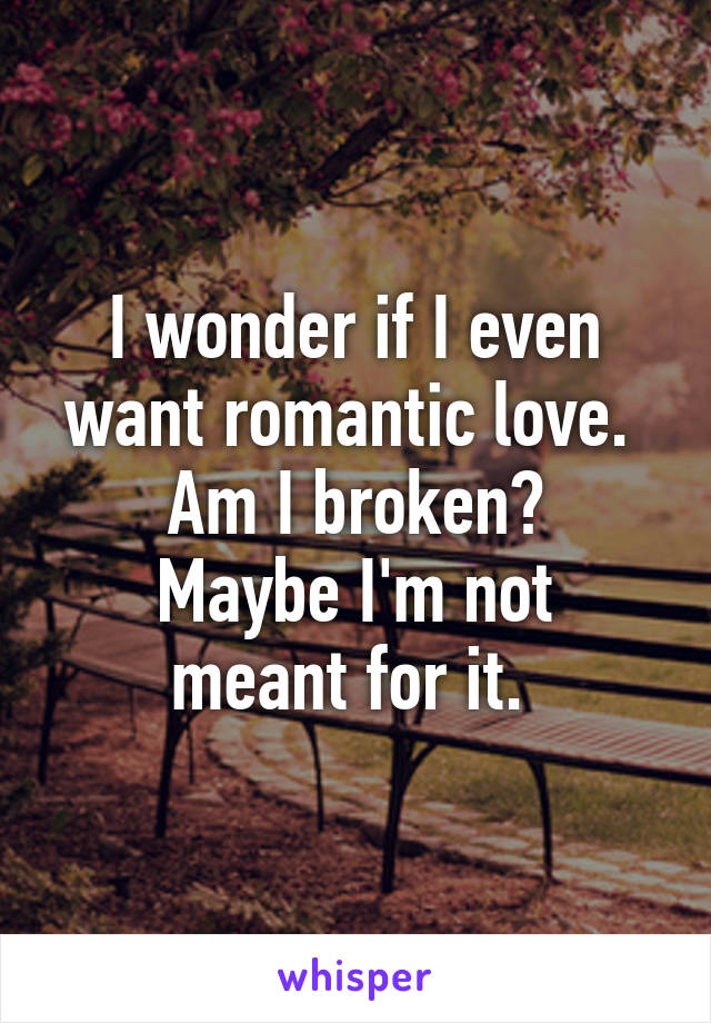I wonder if I even want romantic love. 
Am I broken?
Maybe I'm not meant for it. 