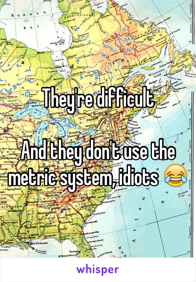 They're difficult 

And they don't use the metric system, idiots 😂