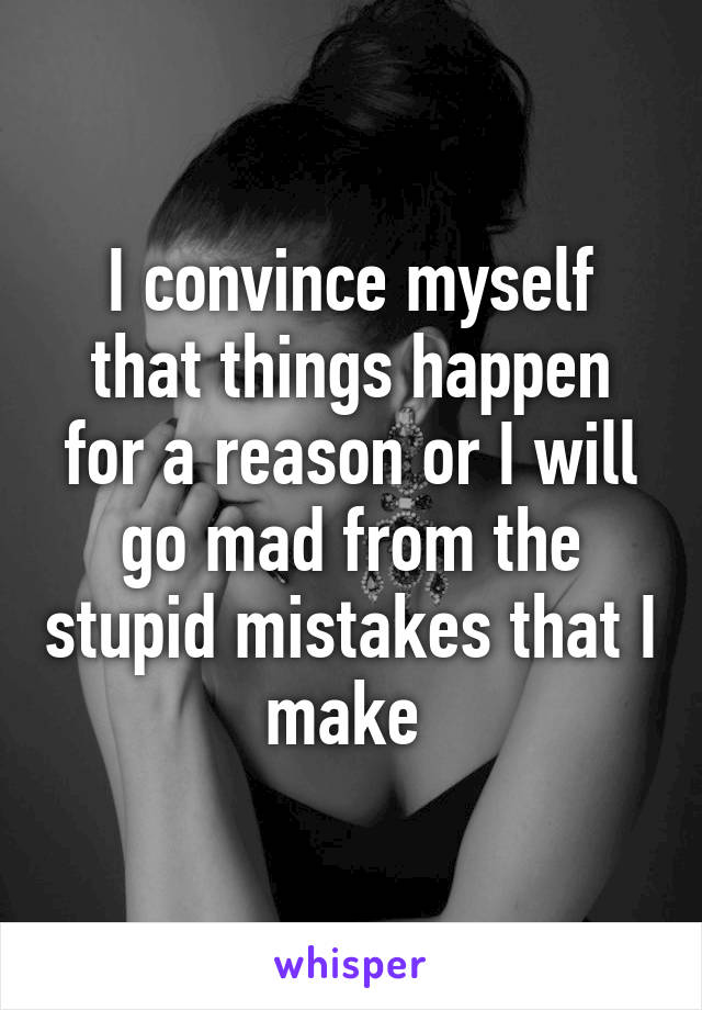 I convince myself that things happen for a reason or I will go mad from the stupid mistakes that I make 