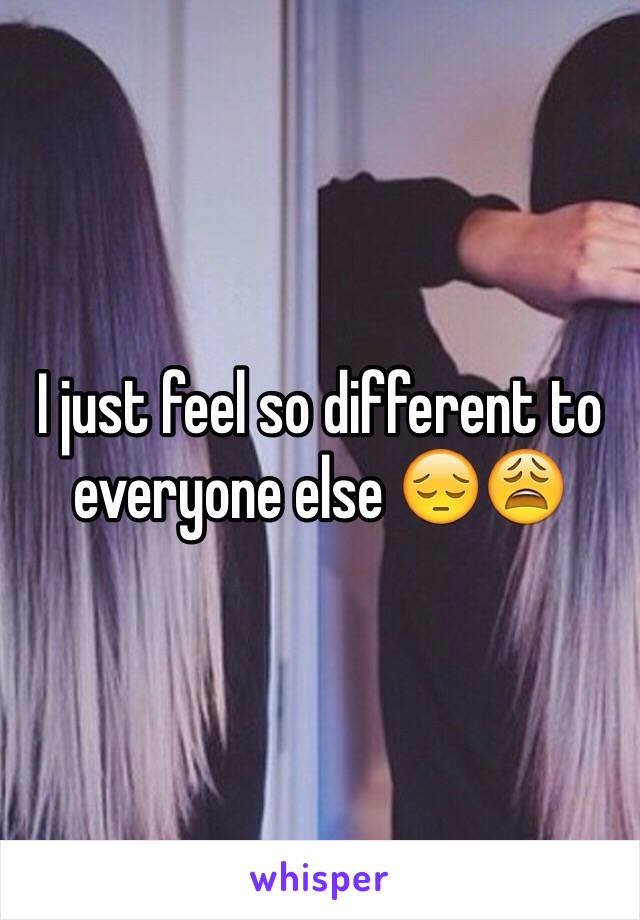 I just feel so different to everyone else 😔😩
