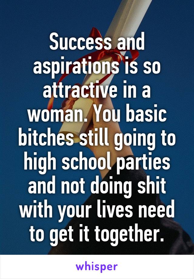 Success and aspirations is so attractive in a woman. You basic bitches still going to high school parties and not doing shit with your lives need to get it together.