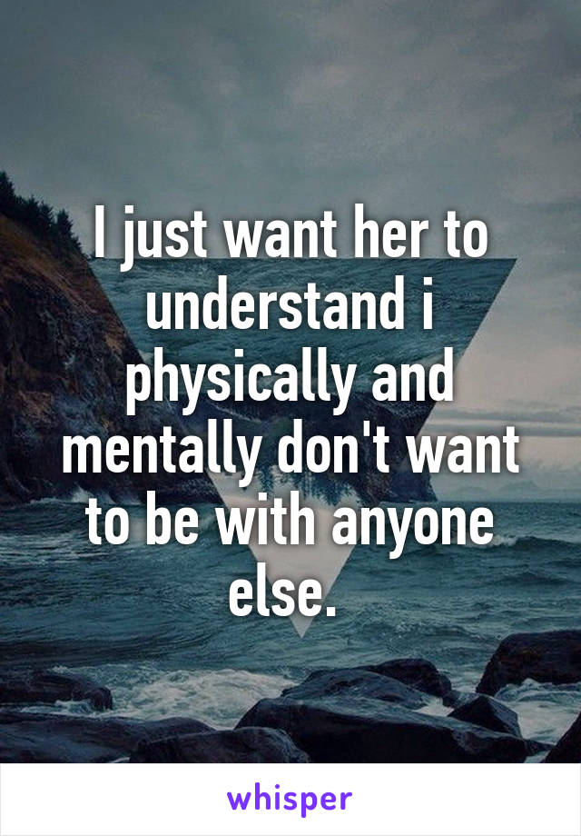 I just want her to understand i physically and mentally don't want to be with anyone else. 
