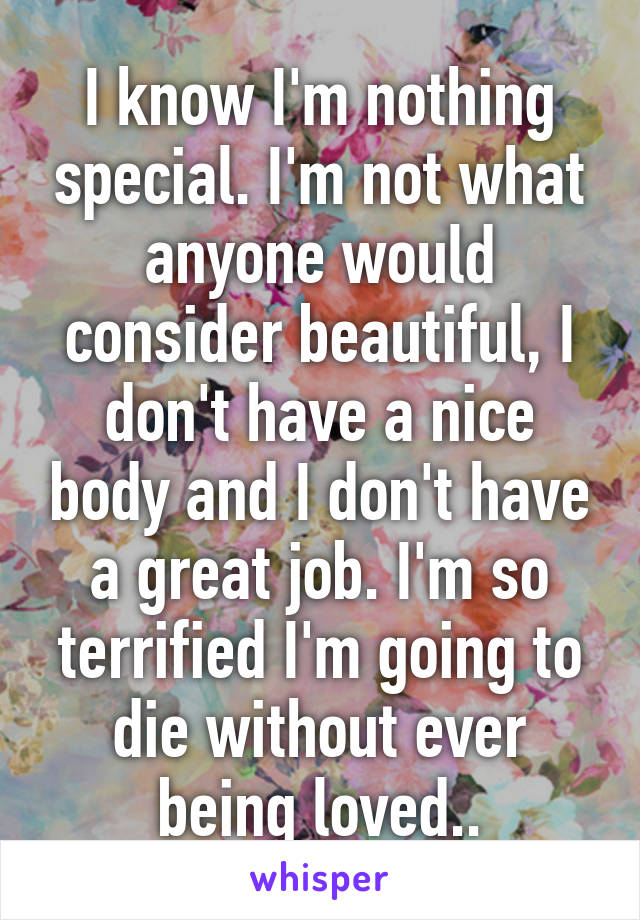 I know I'm nothing special. I'm not what anyone would consider beautiful, I don't have a nice body and I don't have a great job. I'm so terrified I'm going to die without ever being loved..