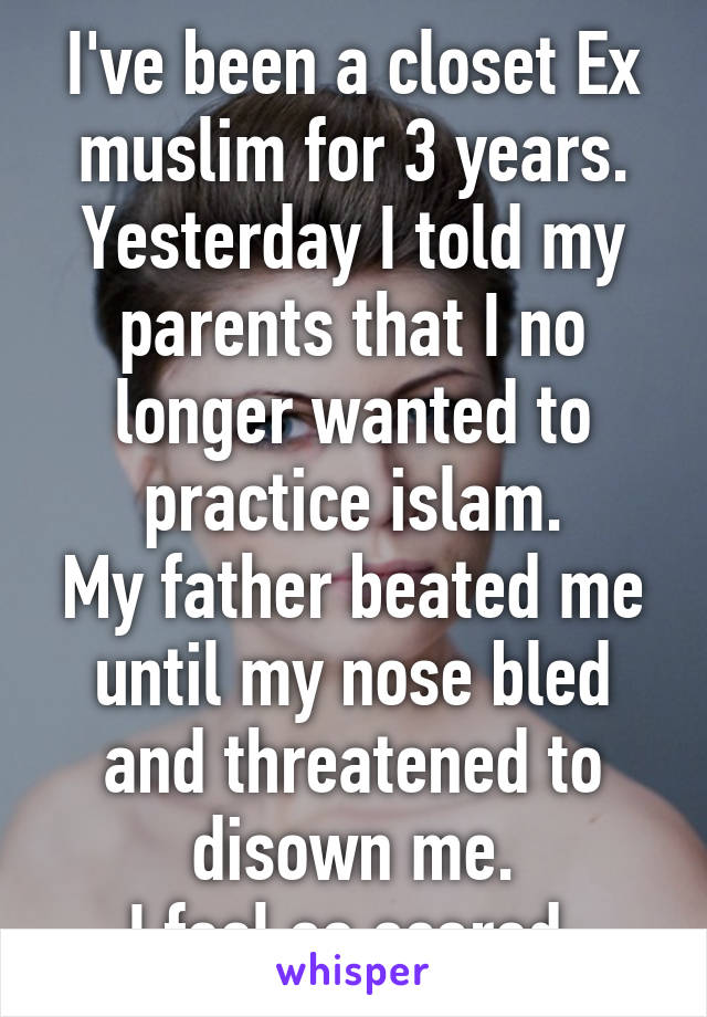 I've been a closet Ex muslim for 3 years.
Yesterday I told my parents that I no longer wanted to practice islam.
My father beated me until my nose bled and threatened to disown me.
I feel so scared.