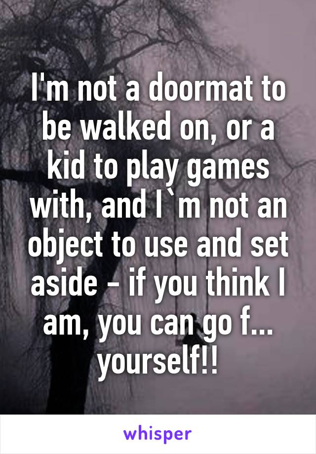 I'm not a doormat to be walked on, or a kid to play games with, and I`m not an object to use and set aside - if you think I am, you can go f... yourself!!