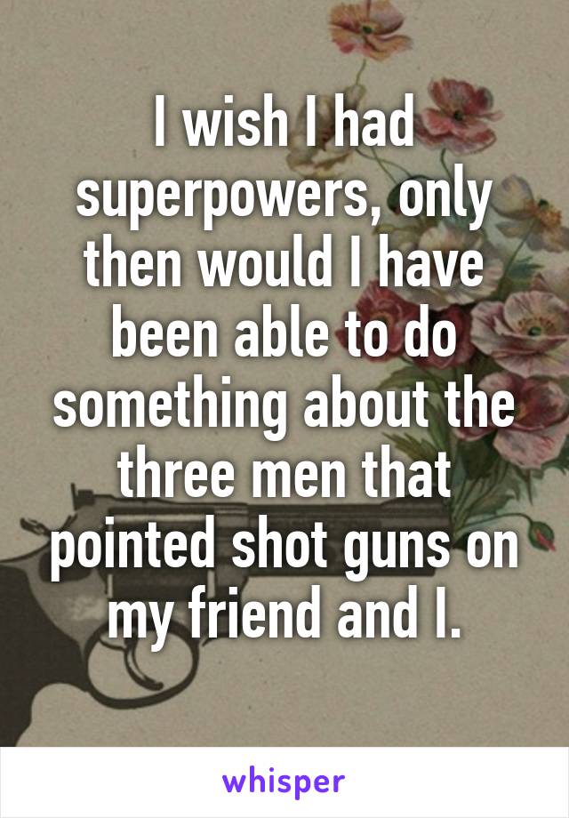 I wish I had superpowers, only then would I have been able to do something about the three men that pointed shot guns on my friend and I.
