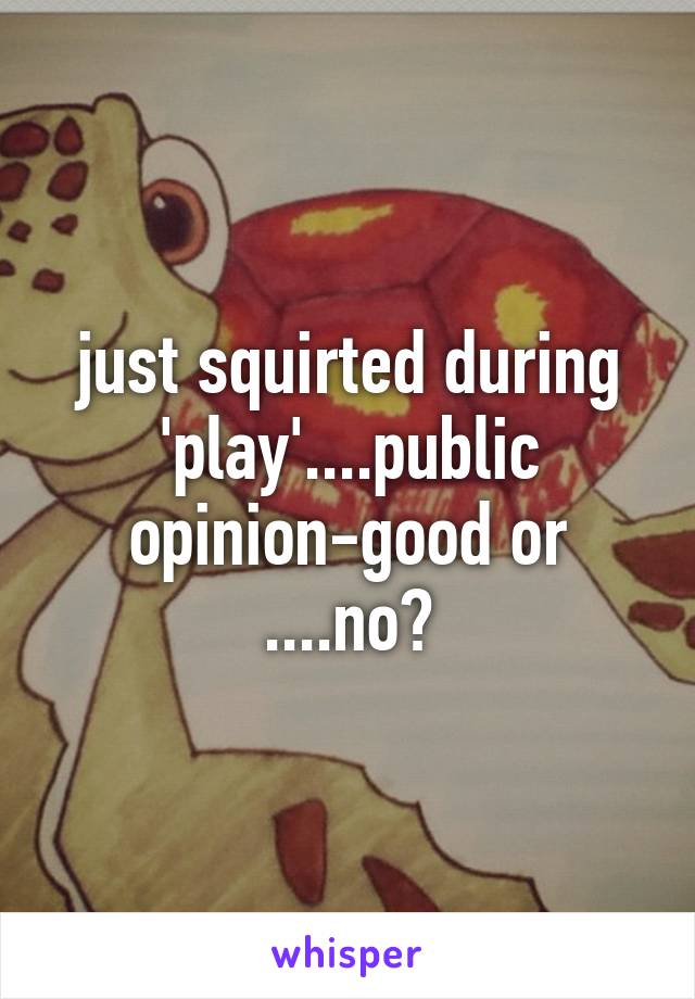 just squirted during 'play'....public opinion-good or ....no?