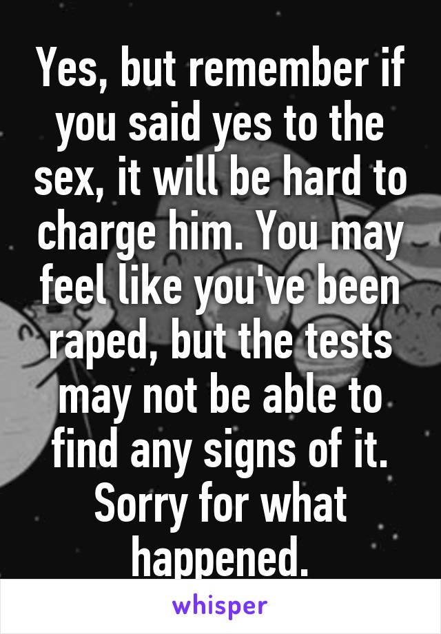 Yes, but remember if you said yes to the sex, it will be hard to charge him. You may feel like you've been raped, but the tests may not be able to find any signs of it. Sorry for what happened.