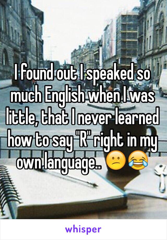 I found out I speaked so much English when I was little, that I never learned how to say "R" right in my own language.. 😕😂