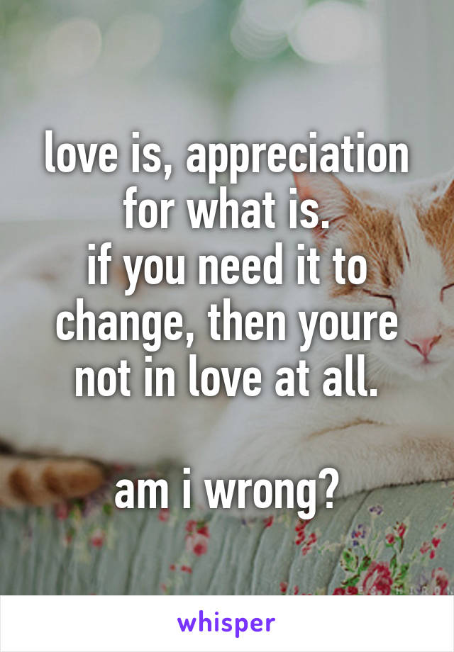 love is, appreciation for what is.
if you need it to change, then youre not in love at all.

am i wrong?