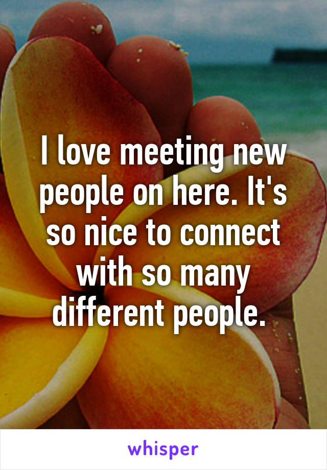 I love meeting new people on here. It's so nice to connect with so many different people. 
