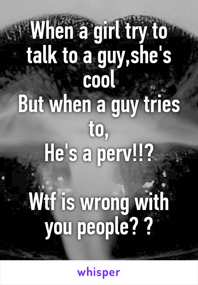 When a girl try to talk to a guy,she's cool
But when a guy tries to,
He's a perv!!?

Wtf is wrong with you people? ?
