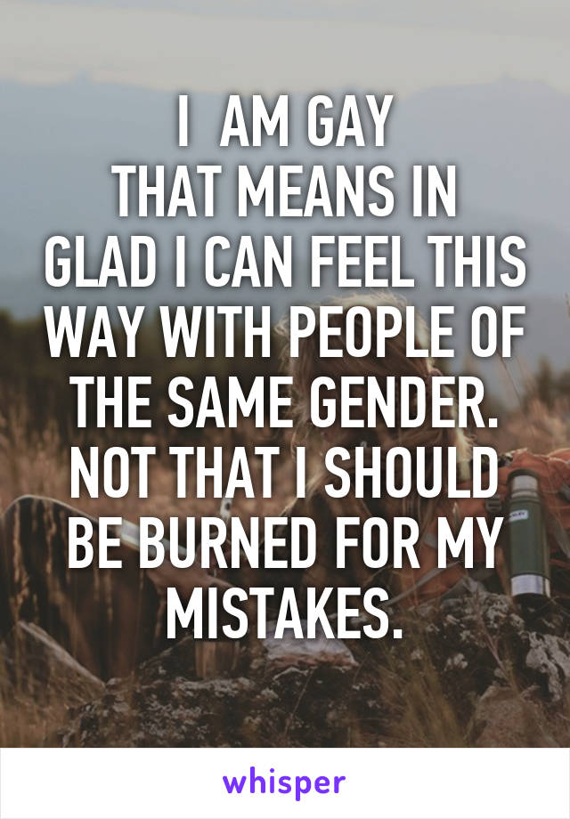 I  AM GAY
THAT MEANS IN GLAD I CAN FEEL THIS WAY WITH PEOPLE OF THE SAME GENDER.
NOT THAT I SHOULD BE BURNED FOR MY MISTAKES.
