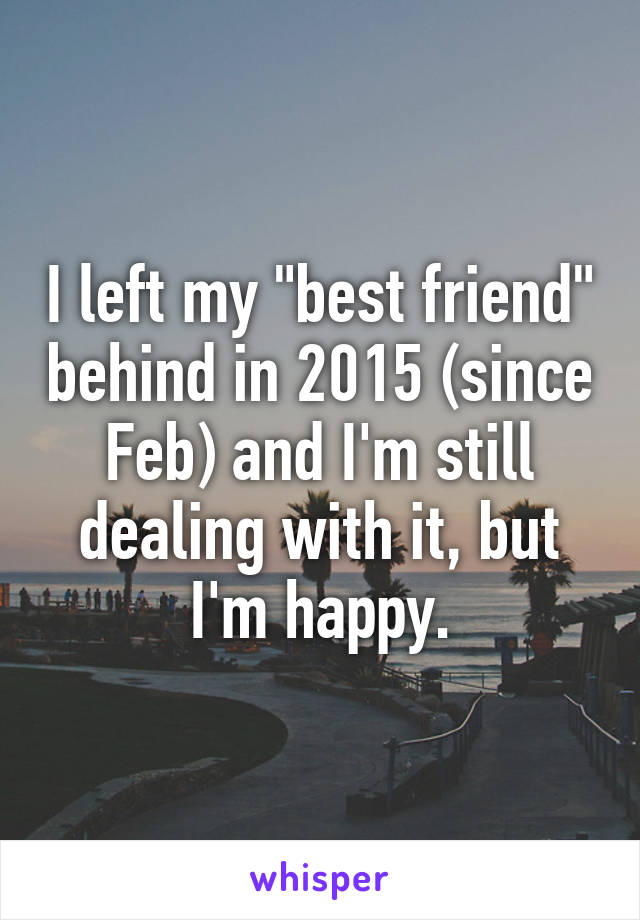 I left my "best friend" behind in 2015 (since Feb) and I'm still dealing with it, but I'm happy.