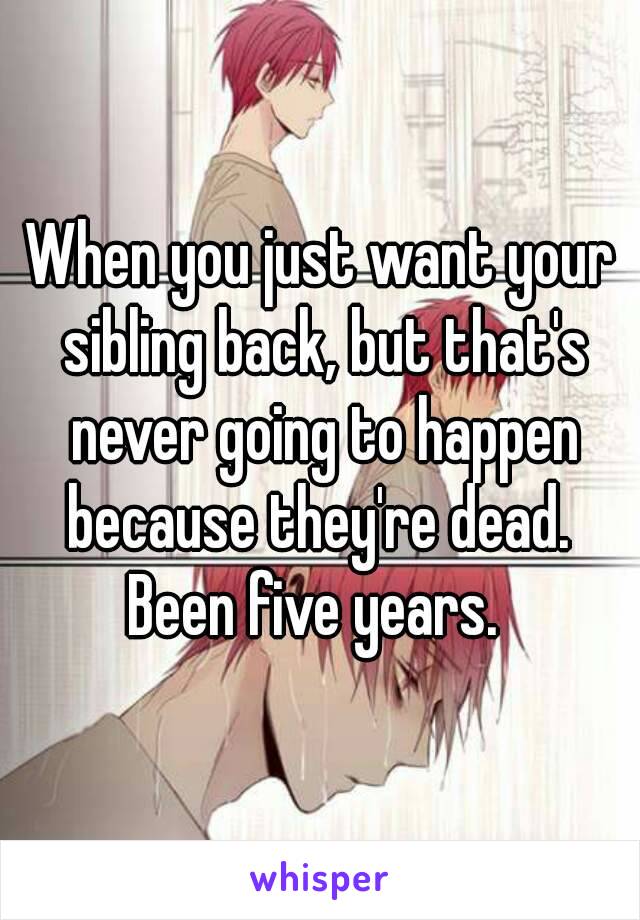 When you just want your sibling back, but that's never going to happen because they're dead. 
Been five years. 