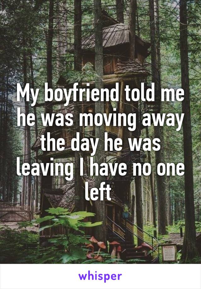 My boyfriend told me he was moving away the day he was leaving I have no one left 
