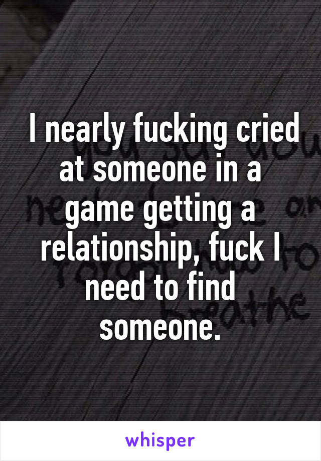  I nearly fucking cried at someone in a game getting a relationship, fuck I need to find someone.