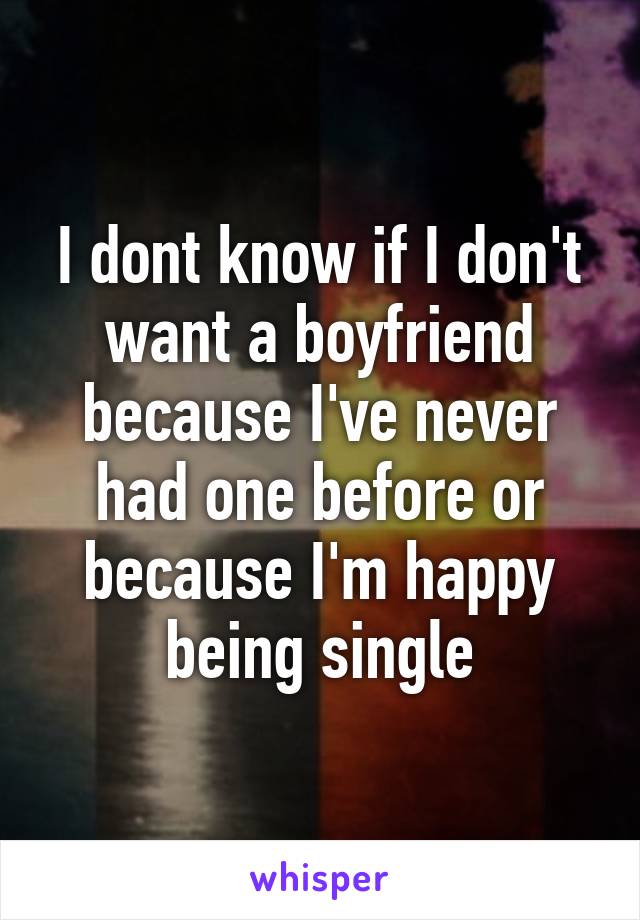 I dont know if I don't want a boyfriend because I've never had one before or because I'm happy being single