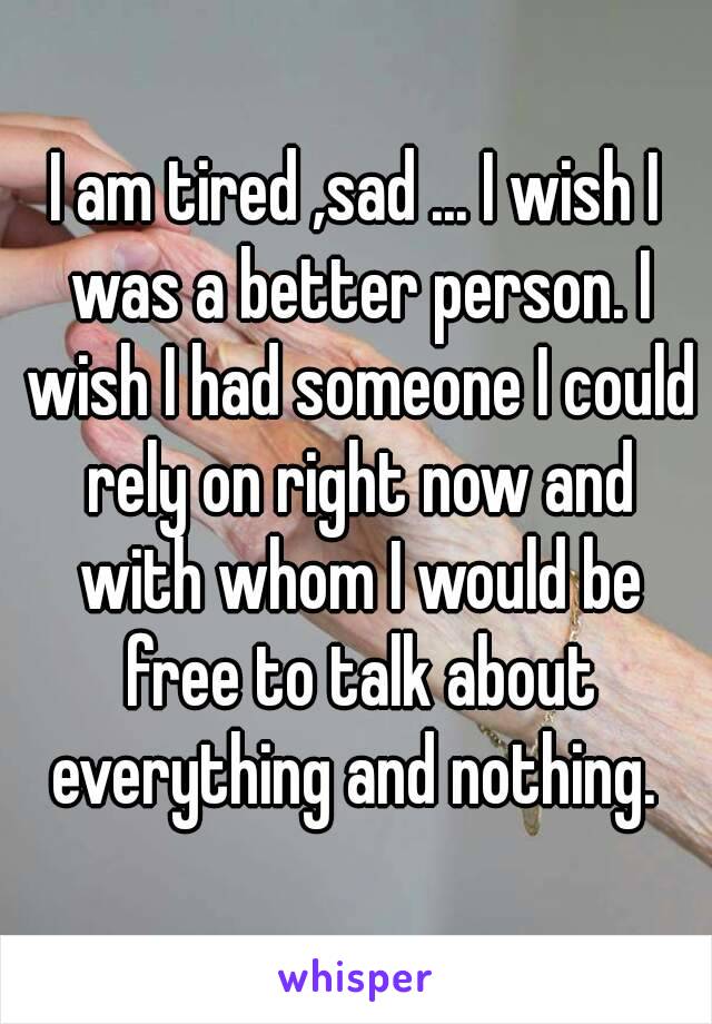 I am tired ,sad ... I wish I was a better person. I wish I had someone I could rely on right now and with whom I would be free to talk about everything and nothing. 