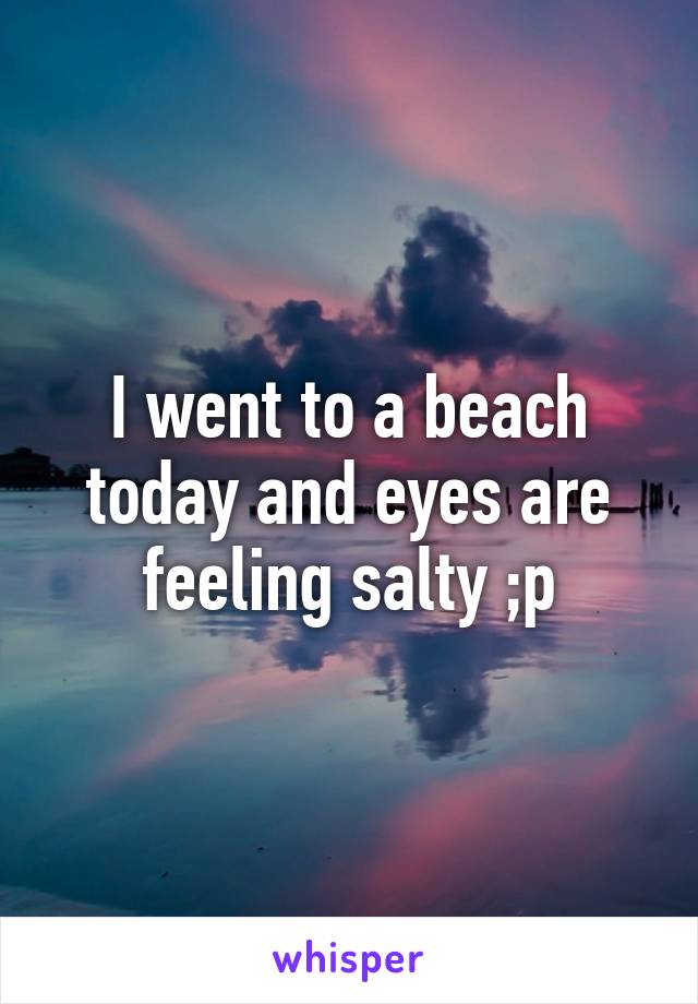 I went to a beach today and eyes are feeling salty ;p